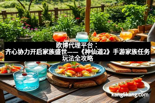 欧博代理平台：齐心协力开启家族盛世——《神仙道2》手游家族任务玩法全攻略